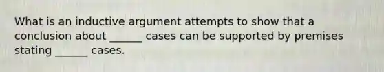 What is an inductive argument attempts to show that a conclusion about ______ cases can be supported by premises stating ______ cases.