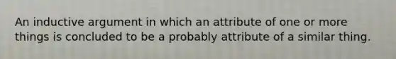 An inductive argument in which an attribute of one or more things is concluded to be a probably attribute of a similar thing.