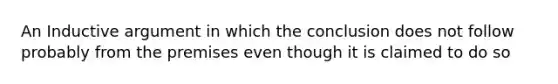 An Inductive argument in which the conclusion does not follow probably from the premises even though it is claimed to do so