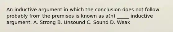 An inductive argument in which the conclusion does not follow probably from the premises is known as a(n) _____ inductive argument. A. Strong B. Unsound C. Sound D. Weak