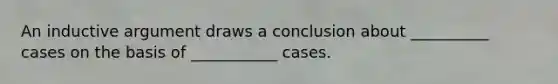 An inductive argument draws a conclusion about __________ cases on the basis of ___________ cases.