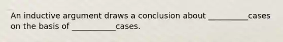 An inductive argument draws a conclusion about __________cases on the basis of ___________cases.