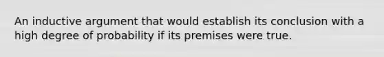 An inductive argument that would establish its conclusion with a high degree of probability if its premises were true.