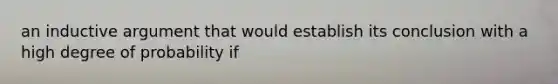 an inductive argument that would establish its conclusion with a high degree of probability if