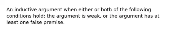 An inductive argument when either or both of the following conditions hold: the argument is weak, or the argument has at least one false premise.