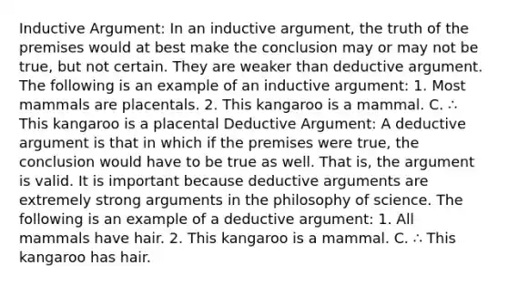 Inductive Argument: In an inductive argument, the truth of the premises would at best make the conclusion may or may not be true, but not certain. They are weaker than deductive argument. The following is an example of an inductive argument: 1. Most mammals are placentals. 2. This kangaroo is a mammal. C. ∴ This kangaroo is a placental Deductive Argument: A deductive argument is that in which if the premises were true, the conclusion would have to be true as well. That is, the argument is valid. It is important because deductive arguments are extremely strong arguments in the philosophy of science. The following is an example of a deductive argument: 1. All mammals have hair. 2. This kangaroo is a mammal. C. ∴ This kangaroo has hair.