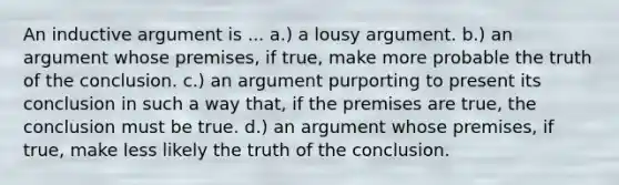 An inductive argument is ... a.) a lousy argument. b.) an argument whose premises, if true, make more probable the truth of the conclusion. c.) an argument purporting to present its conclusion in such a way that, if the premises are true, the conclusion must be true. d.) an argument whose premises, if true, make less likely the truth of the conclusion.