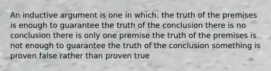 An inductive argument is one in which: the truth of the premises is enough to guarantee the truth of the conclusion there is no conclusion there is only one premise the truth of the premises is not enough to guarantee the truth of the conclusion something is proven false rather than proven true