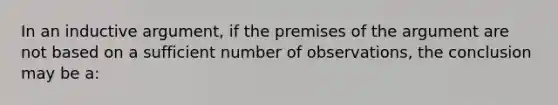 In an inductive argument, if the premises of the argument are not based on a sufficient number of observations, the conclusion may be a: