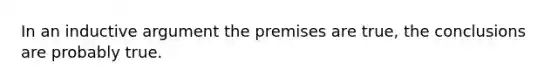 In an inductive argument the premises are true, the conclusions are probably true.