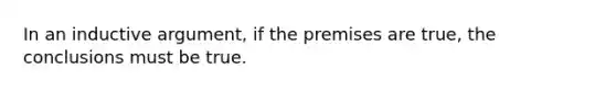 In an inductive argument, if the premises are true, the conclusions must be true.