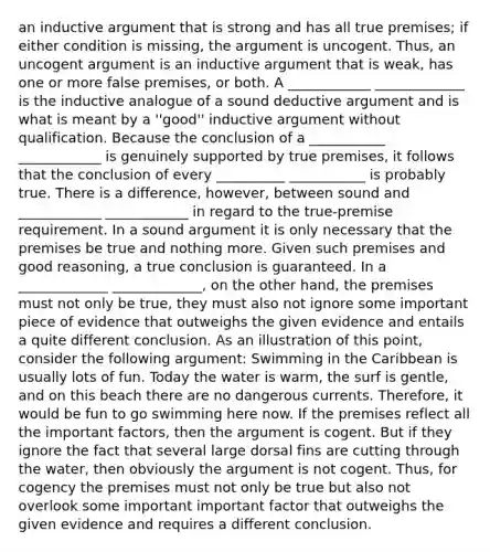 an inductive argument that is strong and has all true premises; if either condition is missing, the argument is uncogent. Thus, an uncogent argument is an inductive argument that is weak, has one or more false premises, or both. A ____________ _____________ is the inductive analogue of a sound deductive argument and is what is meant by a ''good'' inductive argument without qualification. Because the conclusion of a ___________ ____________ is genuinely supported by true premises, it follows that the conclusion of every __________ ___________ is probably true. There is a difference, however, between sound and ____________ ____________ in regard to the true-premise requirement. In a sound argument it is only necessary that the premises be true and nothing more. Given such premises and good reasoning, a true conclusion is guaranteed. In a _____________ _____________, on the other hand, the premises must not only be true, they must also not ignore some important piece of evidence that outweighs the given evidence and entails a quite different conclusion. As an illustration of this point, consider the following argument: Swimming in the Caribbean is usually lots of fun. Today the water is warm, the surf is gentle, and on this beach there are no dangerous currents. Therefore, it would be fun to go swimming here now. If the premises reflect all the important factors, then the argument is cogent. But if they ignore the fact that several large dorsal fins are cutting through the water, then obviously the argument is not cogent. Thus, for cogency the premises must not only be true but also not overlook some important important factor that outweighs the given evidence and requires a different conclusion.