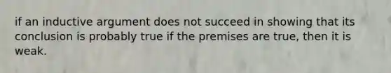 if an inductive argument does not succeed in showing that its conclusion is probably true if the premises are true, then it is weak.