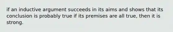 if an inductive argument succeeds in its aims and shows that its conclusion is probably true if its premises are all true, then it is strong.