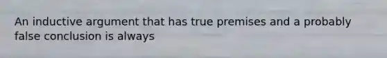 An inductive argument that has true premises and a probably false conclusion is always