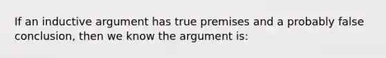 If an inductive argument has true premises and a probably false conclusion, then we know the argument is: