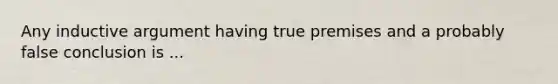 Any inductive argument having true premises and a probably false conclusion is ...