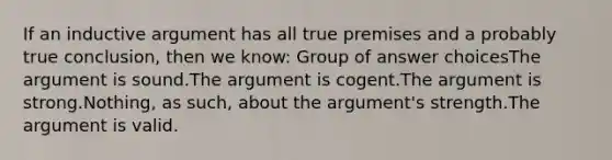 If an inductive argument has all true premises and a probably true conclusion, then we know: Group of answer choicesThe argument is sound.The argument is cogent.The argument is strong.Nothing, as such, about the argument's strength.The argument is valid.