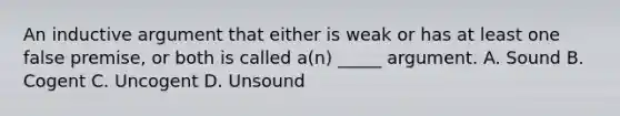 An inductive argument that either is weak or has at least one false premise, or both is called a(n) _____ argument. A. Sound B. Cogent C. Uncogent D. Unsound