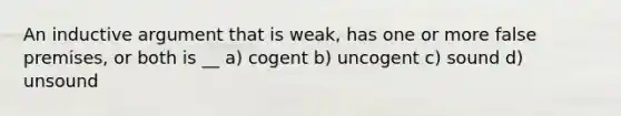 An inductive argument that is weak, has one or more false premises, or both is __ a) cogent b) uncogent c) sound d) unsound