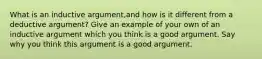 What is an inductive argument,and how is it different from a deductive argument? Give an example of your own of an inductive argument which you think is a good argument. Say why you think this argument is a good argument.