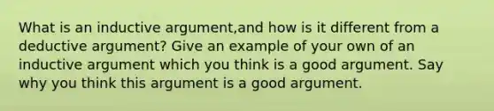 What is an inductive argument,and how is it different from a deductive argument? Give an example of your own of an inductive argument which you think is a good argument. Say why you think this argument is a good argument.