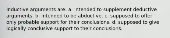 Inductive arguments are: a. intended to supplement deductive arguments. b. intended to be abductive. c. supposed to offer only probable support for their conclusions. d. supposed to give logically conclusive support to their conclusions.