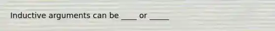 Inductive arguments can be ____ or _____