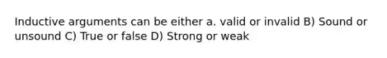 Inductive arguments can be either a. valid or invalid B) Sound or unsound C) True or false D) Strong or weak