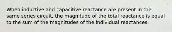 When inductive and capacitive reactance are present in the same series circuit, the magnitude of the total reactance is equal to the sum of the magnitudes of the individual reactances.