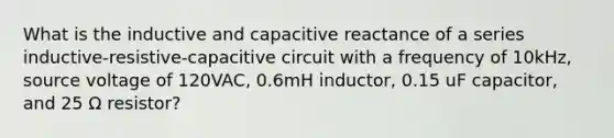 What is the inductive and capacitive reactance of a series inductive-resistive-capacitive circuit with a frequency of 10kHz, source voltage of 120VAC, 0.6mH inductor, 0.15 uF capacitor, and 25 Ω resistor?