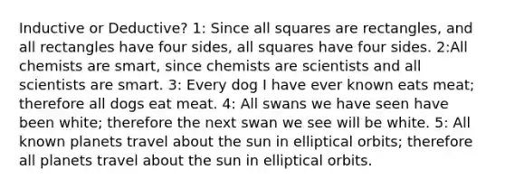 Inductive or Deductive? 1: Since all squares are rectangles, and all rectangles have four sides, all squares have four sides. 2:All chemists are smart, since chemists are scientists and all scientists are smart. 3: Every dog I have ever known eats meat; therefore all dogs eat meat. 4: All swans we have seen have been white; therefore the next swan we see will be white. 5: All known planets travel about the sun in elliptical orbits; therefore all planets travel about the sun in elliptical orbits.