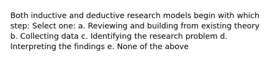 Both inductive and deductive research models begin with which step: Select one: a. Reviewing and building from existing theory b. Collecting data c. Identifying the research problem d. Interpreting the findings e. None of the above