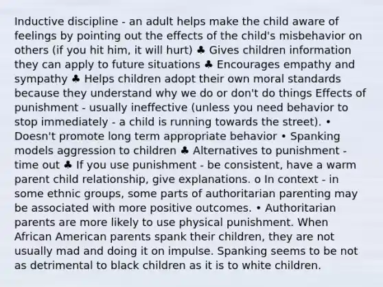 Inductive discipline - an adult helps make the child aware of feelings by pointing out the effects of the child's misbehavior on others (if you hit him, it will hurt) ♣ Gives children information they can apply to future situations ♣ Encourages empathy and sympathy ♣ Helps children adopt their own moral standards because they understand why we do or don't do things Effects of punishment - usually ineffective (unless you need behavior to stop immediately - a child is running towards the street). • Doesn't promote long term appropriate behavior • Spanking models aggression to children ♣ Alternatives to punishment - time out ♣ If you use punishment - be consistent, have a warm parent child relationship, give explanations. o In context - in some ethnic groups, some parts of authoritarian parenting may be associated with more positive outcomes. • Authoritarian parents are more likely to use physical punishment. When African American parents spank their children, they are not usually mad and doing it on impulse. Spanking seems to be not as detrimental to black children as it is to white children.