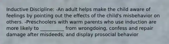 Inductive Discipline: -An adult helps make the child aware of feelings by pointing out the effects of the child's misbehavior on others. -Preschoolers with warm parents who use induction are more likely to __________ from wrongdoing, confess and repair damage after misdeeds, and display prosocial behavior