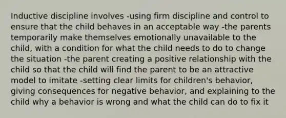 Inductive discipline involves -using firm discipline and control to ensure that the child behaves in an acceptable way -the parents temporarily make themselves emotionally unavailable to the child, with a condition for what the child needs to do to change the situation -the parent creating a positive relationship with the child so that the child will find the parent to be an attractive model to imitate -setting clear limits for children's behavior, giving consequences for negative behavior, and explaining to the child why a behavior is wrong and what the child can do to fix it