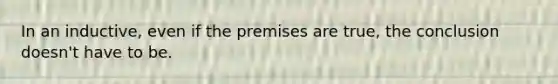 In an inductive, even if the premises are true, the conclusion doesn't have to be.