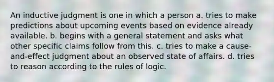 An inductive judgment is one in which a person a. tries to make predictions about upcoming events based on evidence already available. b. begins with a general statement and asks what other specific claims follow from this. c. tries to make a cause-and-effect judgment about an observed state of affairs. d. tries to reason according to the rules of logic.