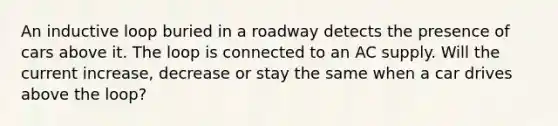 An inductive loop buried in a roadway detects the presence of cars above it. The loop is connected to an AC supply. Will the current increase, decrease or stay the same when a car drives above the loop?