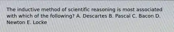 The inductive method of scientific reasoning is most associated with which of the following? A. Descartes B. Pascal C. Bacon D. Newton E. Locke