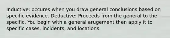 Inductive: occures when you draw general conclusions based on specific evidence. Deductive: Proceeds from the general to the specific. You begin with a general arugement then apply it to specific cases, incidents, and locations.