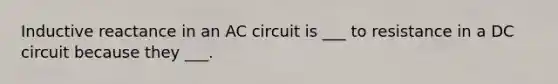 Inductive reactance in an AC circuit is ___ to resistance in a DC circuit because they ___.