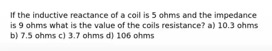 If the inductive reactance of a coil is 5 ohms and the impedance is 9 ohms what is the value of the coils resistance? a) 10.3 ohms b) 7.5 ohms c) 3.7 ohms d) 106 ohms