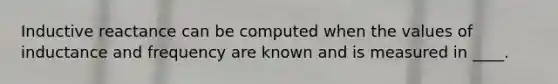 Inductive reactance can be computed when the values of inductance and frequency are known and is measured in ____.