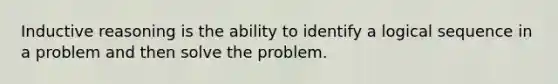 Inductive reasoning is the ability to identify a logical sequence in a problem and then solve the problem.