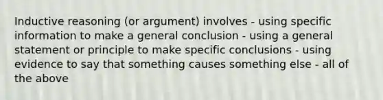 Inductive reasoning (or argument) involves - using specific information to make a general conclusion - using a general statement or principle to make specific conclusions - using evidence to say that something causes something else - all of the above