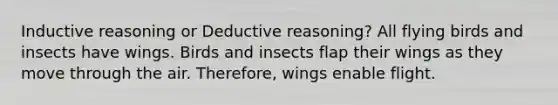 Inductive reasoning or Deductive reasoning? All flying birds and insects have wings. Birds and insects flap their wings as they move through the air. Therefore, wings enable flight.