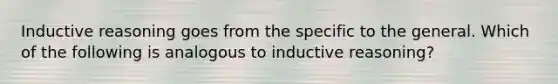 Inductive reasoning goes from the specific to the general. Which of the following is analogous to inductive reasoning?