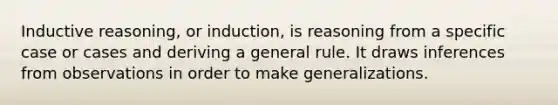 Inductive reasoning, or induction, is reasoning from a specific case or cases and deriving a general rule. It draws inferences from observations in order to make generalizations.