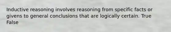 Inductive reasoning involves reasoning from specific facts or givens to general conclusions that are logically certain. True False